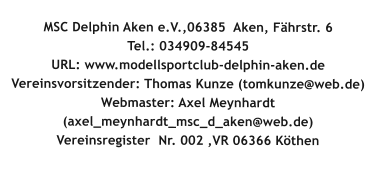 MSC Delphin Aken e.V.,06385  Aken, Fährstr. 6Tel.: 034909-84545 URL: www.modellsportclub-delphin-aken.de  Vereinsvorsitzender: Thomas Kunze (tomkunze@web.de) Webmaster: Axel Meynhardt (axel_meynhardt_msc_d_aken@web.de) Vereinsregister  Nr. 002 ,VR 06366 Köthen